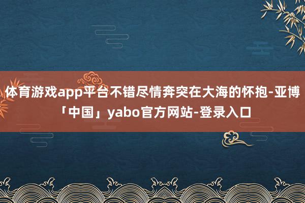 体育游戏app平台不错尽情奔突在大海的怀抱-亚博「中国」yabo官方网站-登录入口