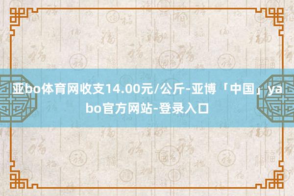 亚bo体育网收支14.00元/公斤-亚博「中国」yabo官方网站-登录入口