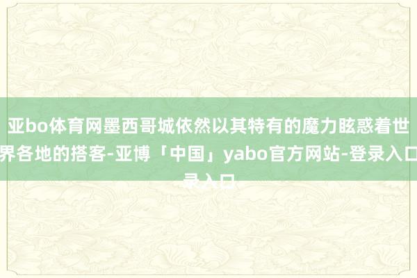 亚bo体育网墨西哥城依然以其特有的魔力眩惑着世界各地的搭客-亚博「中国」yabo官方网站-登录入口