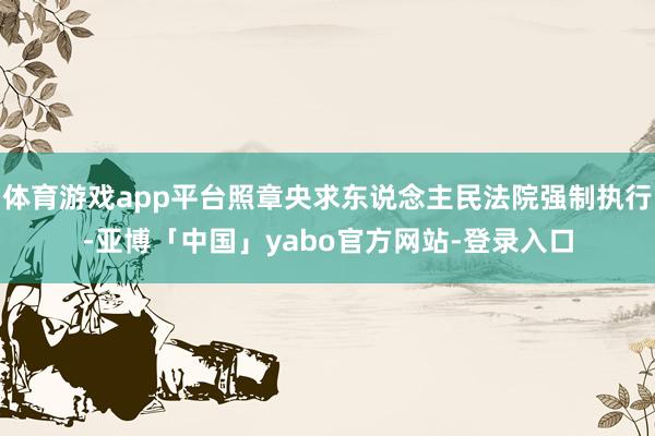 体育游戏app平台照章央求东说念主民法院强制执行-亚博「中国」yabo官方网站-登录入口