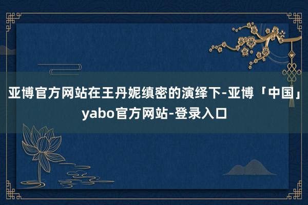 亚博官方网站在王丹妮缜密的演绎下-亚博「中国」yabo官方网站-登录入口