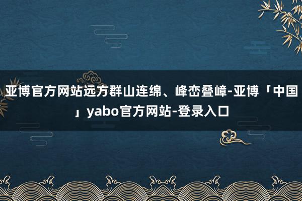 亚博官方网站远方群山连绵、峰峦叠嶂-亚博「中国」yabo官方网站-登录入口