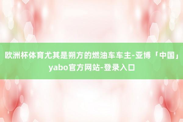 欧洲杯体育尤其是朔方的燃油车车主-亚博「中国」yabo官方网站-登录入口