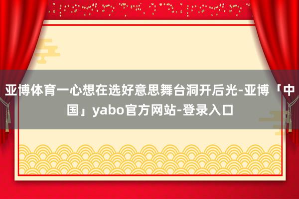 亚博体育一心想在选好意思舞台洞开后光-亚博「中国」yabo官方网站-登录入口