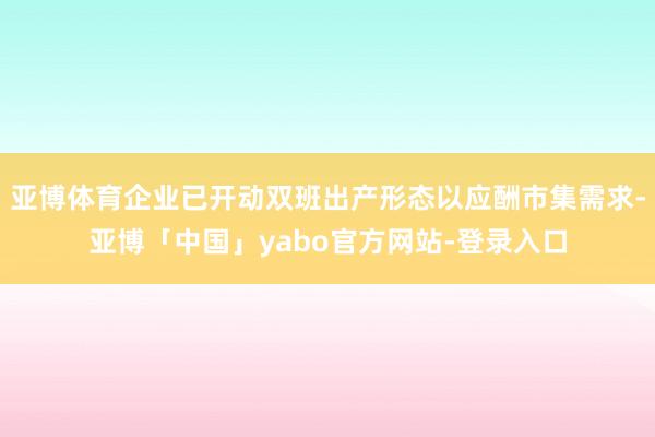 亚博体育企业已开动双班出产形态以应酬市集需求-亚博「中国」yabo官方网站-登录入口
