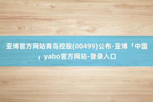 亚博官方网站青岛控股(00499)公布-亚博「中国」yabo官方网站-登录入口