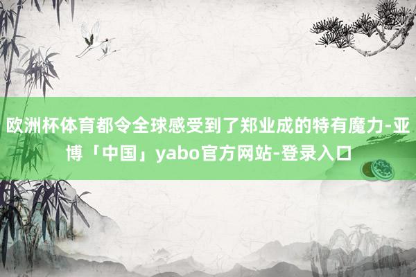 欧洲杯体育都令全球感受到了郑业成的特有魔力-亚博「中国」yabo官方网站-登录入口