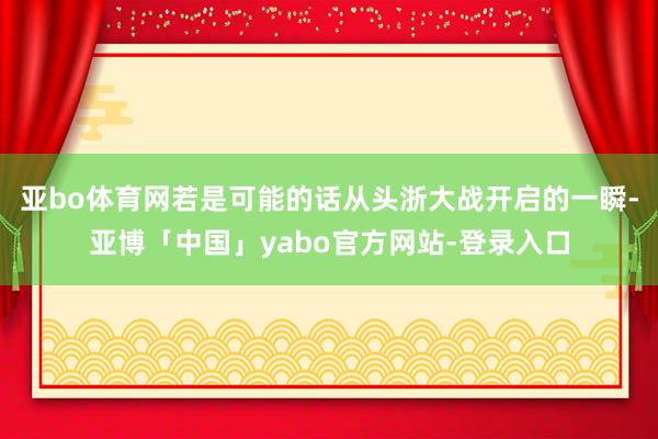 亚bo体育网若是可能的话从头浙大战开启的一瞬-亚博「中国」yabo官方网站-登录入口