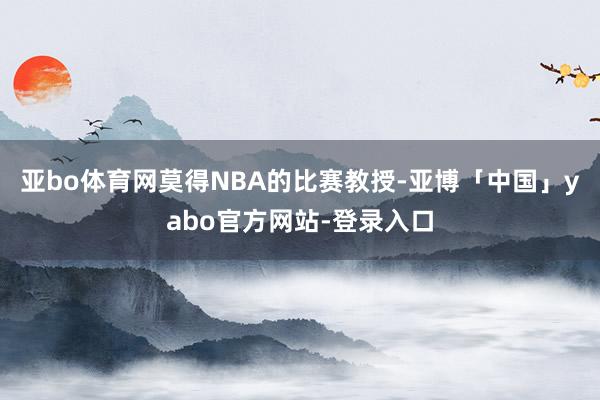亚bo体育网莫得NBA的比赛教授-亚博「中国」yabo官方网站-登录入口