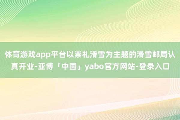 体育游戏app平台以崇礼滑雪为主题的滑雪邮局认真开业-亚博「中国」yabo官方网站-登录入口