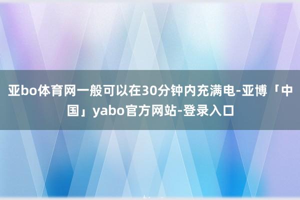 亚bo体育网一般可以在30分钟内充满电-亚博「中国」yabo官方网站-登录入口