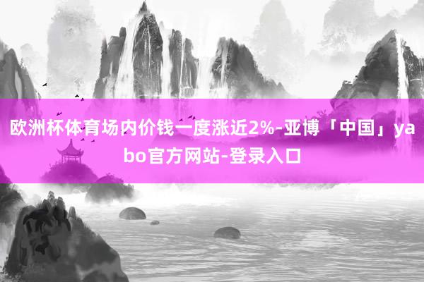 欧洲杯体育场内价钱一度涨近2%-亚博「中国」yabo官方网站-登录入口