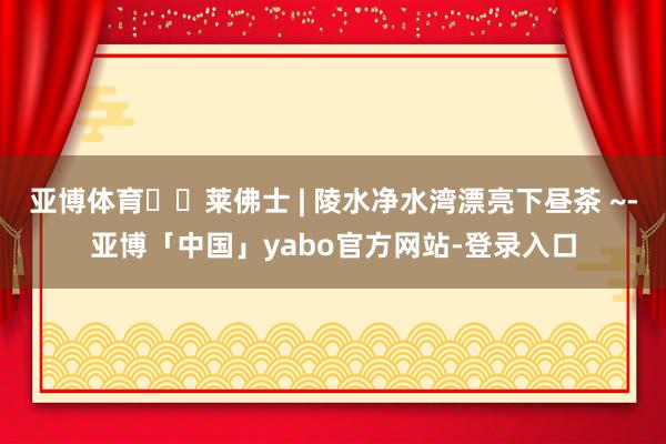 亚博体育☕️莱佛士 | 陵水净水湾漂亮下昼茶 ~-亚博「中国」yabo官方网站-登录入口