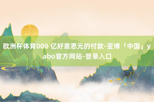 欧洲杯体育000 亿好意思元的付款-亚博「中国」yabo官方网站-登录入口