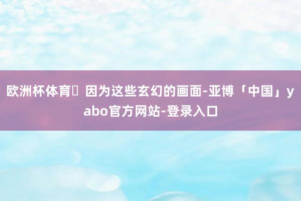 欧洲杯体育 因为这些玄幻的画面-亚博「中国」yabo官方网站-登录入口
