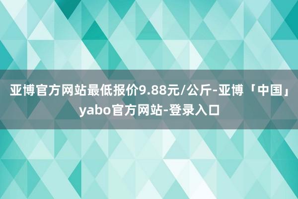 亚博官方网站最低报价9.88元/公斤-亚博「中国」yabo官方网站-登录入口