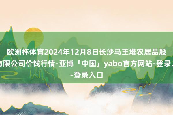 欧洲杯体育2024年12月8日长沙马王堆农居品股份有限公司价钱行情-亚博「中国」yabo官方网站-登录入口