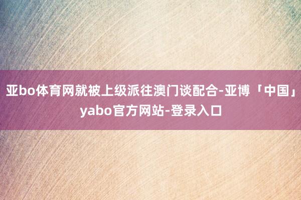 亚bo体育网就被上级派往澳门谈配合-亚博「中国」yabo官方网站-登录入口