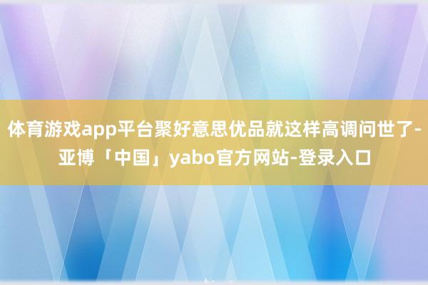体育游戏app平台聚好意思优品就这样高调问世了-亚博「中国」yabo官方网站-登录入口