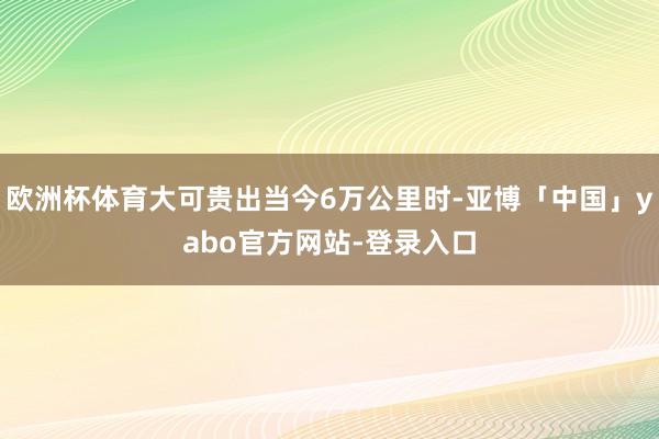 欧洲杯体育大可贵出当今6万公里时-亚博「中国」yabo官方网站-登录入口