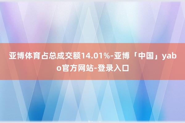 亚博体育占总成交额14.01%-亚博「中国」yabo官方网站-登录入口