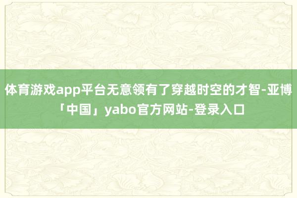 体育游戏app平台无意领有了穿越时空的才智-亚博「中国」yabo官方网站-登录入口
