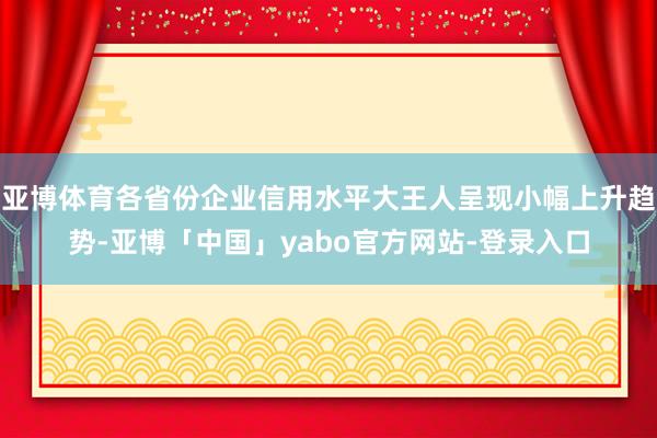 亚博体育各省份企业信用水平大王人呈现小幅上升趋势-亚博「中国」yabo官方网站-登录入口