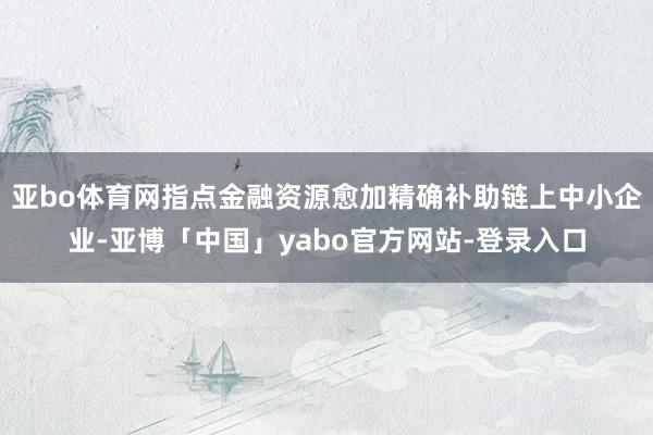 亚bo体育网指点金融资源愈加精确补助链上中小企业-亚博「中国」yabo官方网站-登录入口