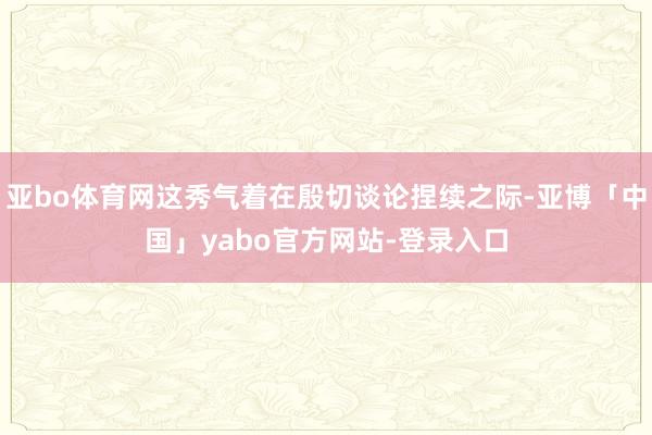 亚bo体育网这秀气着在殷切谈论捏续之际-亚博「中国」yabo官方网站-登录入口
