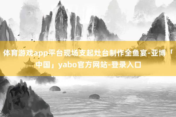 体育游戏app平台现场支起灶台制作全鱼宴-亚博「中国」yabo官方网站-登录入口