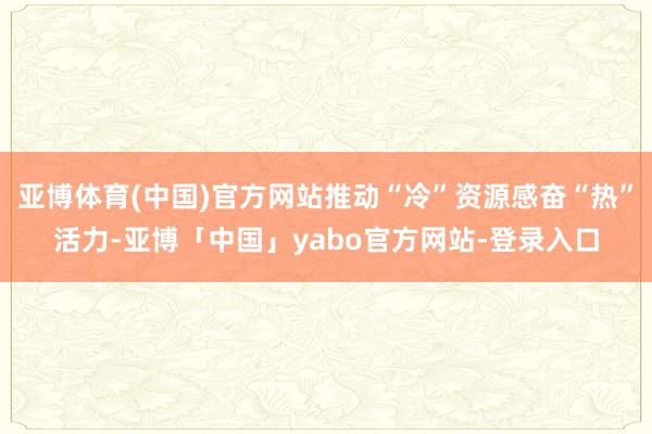 亚博体育(中国)官方网站推动“冷”资源感奋“热”活力-亚博「中国」yabo官方网站-登录入口