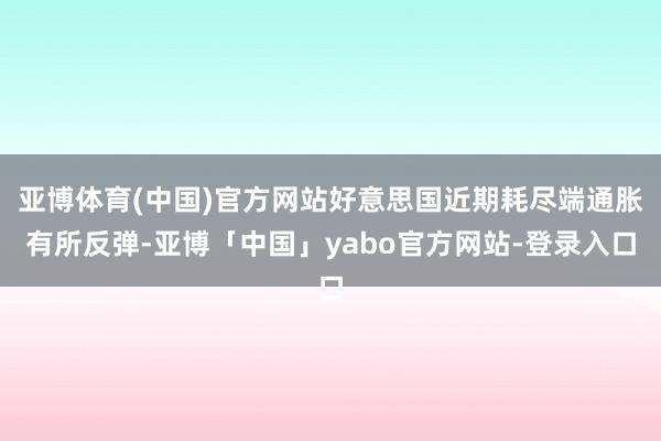 亚博体育(中国)官方网站好意思国近期耗尽端通胀有所反弹-亚博「中国」yabo官方网站-登录入口