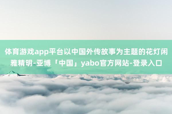 体育游戏app平台以中国外传故事为主题的花灯闲雅精明-亚博「中国」yabo官方网站-登录入口