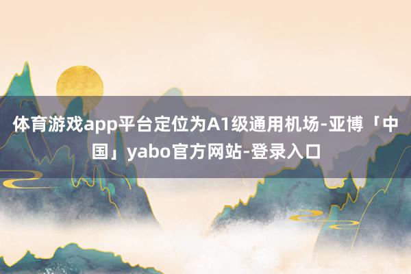 体育游戏app平台定位为A1级通用机场-亚博「中国」yabo官方网站-登录入口