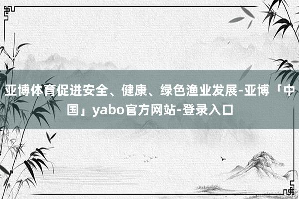 亚博体育促进安全、健康、绿色渔业发展-亚博「中国」yabo官方网站-登录入口