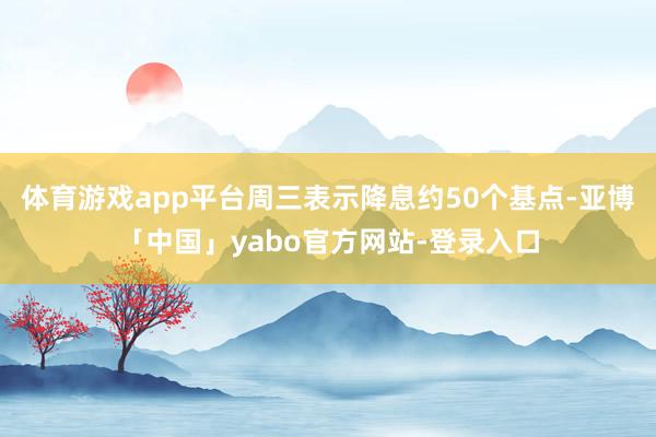 体育游戏app平台周三表示降息约50个基点-亚博「中国」yabo官方网站-登录入口