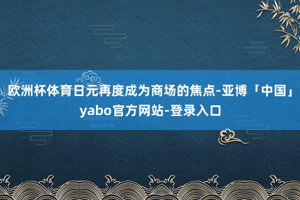 欧洲杯体育日元再度成为商场的焦点-亚博「中国」yabo官方网站-登录入口
