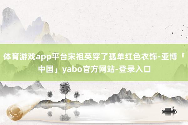 体育游戏app平台宋祖英穿了孤单红色衣饰-亚博「中国」yabo官方网站-登录入口