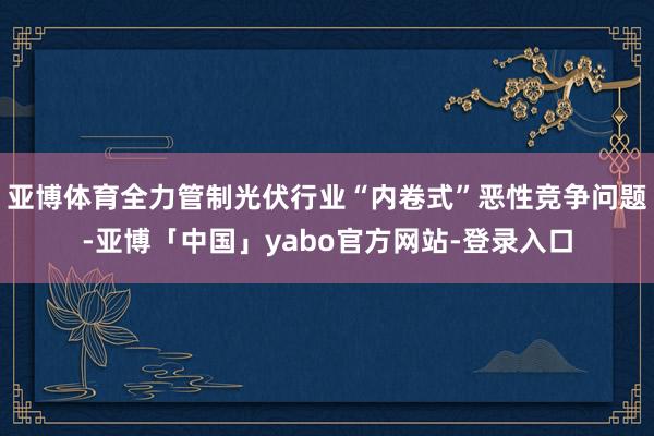亚博体育全力管制光伏行业“内卷式”恶性竞争问题-亚博「中国」yabo官方网站-登录入口