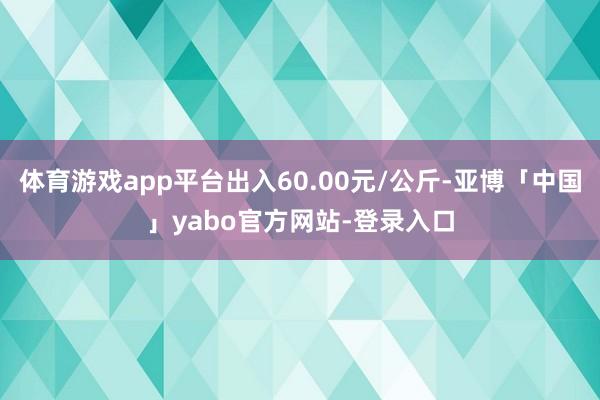体育游戏app平台出入60.00元/公斤-亚博「中国」yabo官方网站-登录入口
