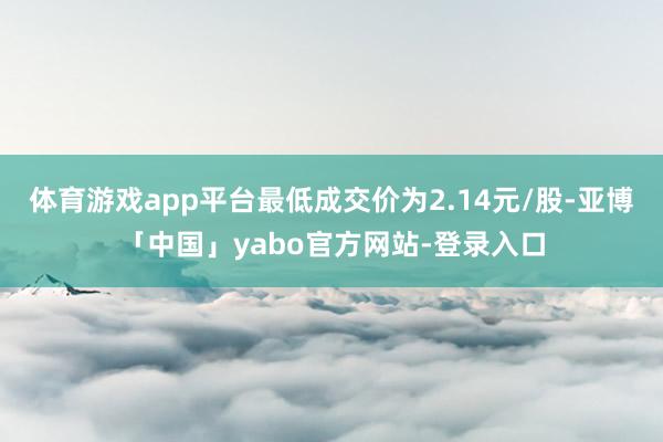 体育游戏app平台最低成交价为2.14元/股-亚博「中国」yabo官方网站-登录入口