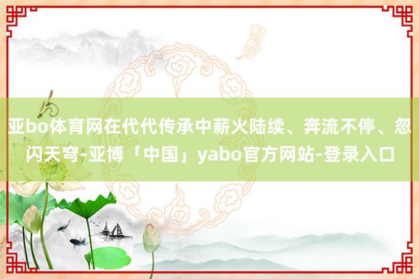 亚bo体育网在代代传承中薪火陆续、奔流不停、忽闪天穹-亚博「中国」yabo官方网站-登录入口