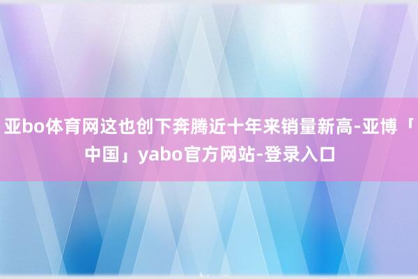 亚bo体育网这也创下奔腾近十年来销量新高-亚博「中国」yabo官方网站-登录入口