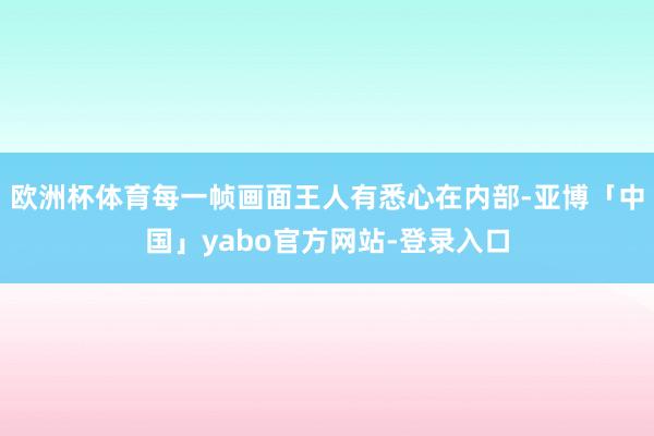 欧洲杯体育每一帧画面王人有悉心在内部-亚博「中国」yabo官方网站-登录入口