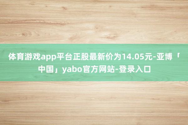 体育游戏app平台正股最新价为14.05元-亚博「中国」yabo官方网站-登录入口