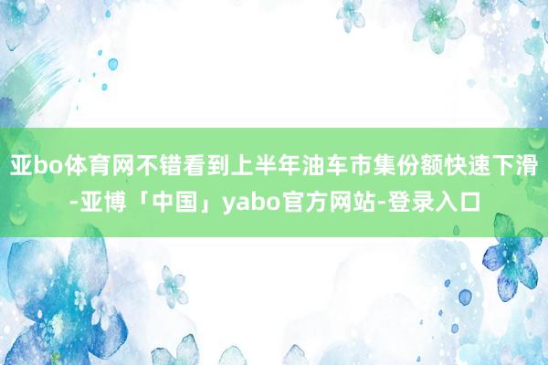 亚bo体育网不错看到上半年油车市集份额快速下滑-亚博「中国」yabo官方网站-登录入口