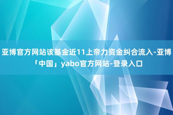 亚博官方网站该基金近11上帝力资金纠合流入-亚博「中国」yabo官方网站-登录入口