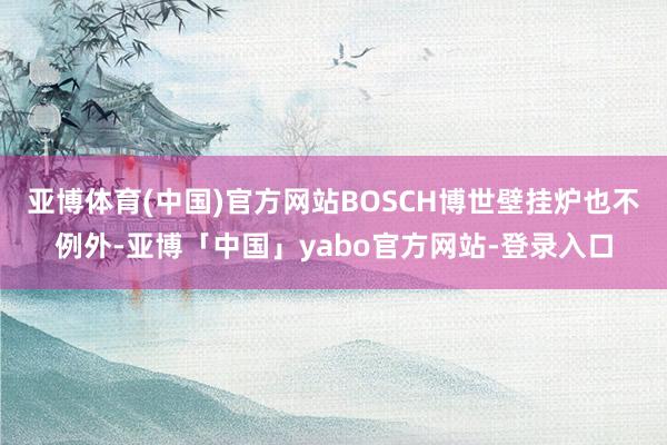 亚博体育(中国)官方网站BOSCH博世壁挂炉也不例外-亚博「中国」yabo官方网站-登录入口