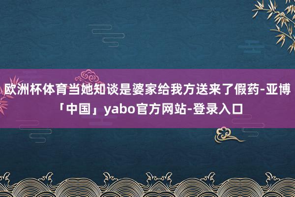 欧洲杯体育当她知谈是婆家给我方送来了假药-亚博「中国」yabo官方网站-登录入口