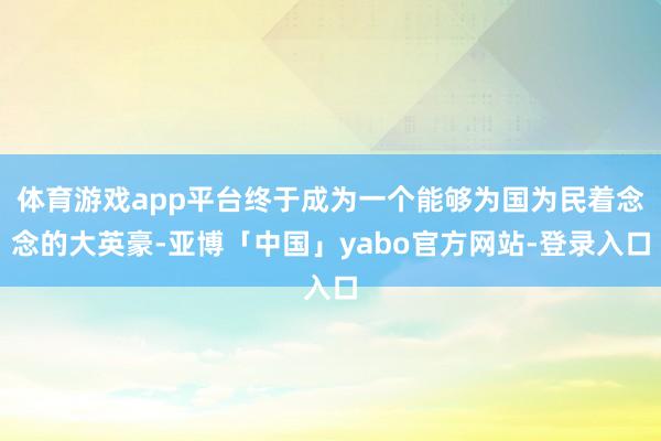 体育游戏app平台终于成为一个能够为国为民着念念的大英豪-亚博「中国」yabo官方网站-登录入口